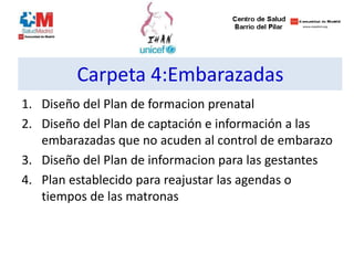 Carpeta 4:Embarazadas
1. Diseño del Plan de formacion prenatal
2. Diseño del Plan de captación e información a las
embarazadas que no acuden al control de embarazo
3. Diseño del Plan de informacion para las gestantes
4. Plan establecido para reajustar las agendas o
tiempos de las matronas
 