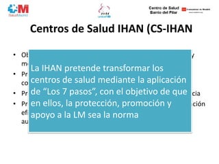 Centros de Salud IHAN (CS-IHAN
• Objetivo: mejorar la salud de mujeres, lactantes, familias y
medio ambiente
• Propiciar atención de calidad y ayuda a tomar decisiones
compartidas e informadas
• Promueve la excelencia en la practica basada en la evidencia
• Proporciona al personal de salud un programa de acreditación
eficaz que facilita la tarea de apoyar el mantenimiento y
aumentar la duración de la LM
La IHAN pretende transformar los
centros de salud mediante la aplicación
de “Los 7 pasos”, con el objetivo de que
en ellos, la protección, promoción y
apoyo a la LM sea la norma
 