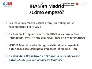 IHAN en Madrid
¿Cómo empezó?
• Las tasas de lactancia estaban muy por debajo de lo
recomendado por la OMS
• En España, la implantación de la IHAN ha avanzado muy
lentamente, tras 18 años solo el 5% nace en hospitales IHAN
• UNICEF Madrid llevaba tiempo solicitando el apoyo de las
autoridades sanitarias para implantar el modelo IHAN
• En abril del 2009 se firmó un “Convenio de Colaboración
entre UNICEF y la Comunidad de Madrid”.
 