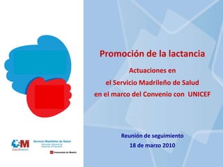 Promoción de la lactancia
Actuaciones en
el Servicio Madrileño de Salud
en el marco del Convenio con UNICEF
Reunión de seguimiento
18 de marzo 2010
 