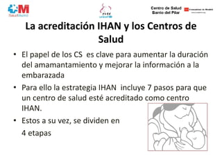 La acreditación IHAN y los Centros de
Salud
• El papel de los CS es clave para aumentar la duración
del amamantamiento y mejorar la información a la
embarazada
• Para ello la estrategia IHAN incluye 7 pasos para que
un centro de salud esté acreditado como centro
IHAN.
• Estos a su vez, se dividen en
4 etapas
 