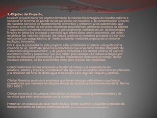 3.-Objetivo del Proyecto.3.-Objetivo del Proyecto.Nuestro proyecto tiene por objetivo fomentar la conciencia ecológica de nuestro entorno e impactar en la forma de pensar de las personas con respecto a  la contaminación a través de nuestros servicios de mantenimiento preventivo y correctivo a los automóviles  que ingresan a un centro de servicios mecánicos automotrices, mediante procesos de calidad y capacitación constante del personal y principalmente mediante el uso  de tecnologías  limpias en todos los procesos y servicios que oferte dicho centro automotriz, así como establecer las mejores prácticas  de mejora continua en nuestros procesos d e servicio enfocados con apego estricto al  medio ambiente  mediante propiciando un entorno ecológico innovador.Por lo que la propuesta de este proyecto está encaminada a realizar una gestionar la creación de un  centro de servicios automotrices que sirva como modelo integrador de cultura tecnológica automotriz  y de gestión ambiental a los demás centros de servicio automotriz (micro y pequeños)  que aun tienen poco arraigo a la cultura ecológica por medio de soluciones económicas y de fácil implantación tanto para el manejo  de los residuos extraídos, de los automóviles como para reciclar sus materiales. Comprometernos con las empresas a facilitar el manejo y el separado de los residuos, sólidos y líquidos, reciclamiento del agua que se emplea para todos los procesos y la donación del 50% de dicha agua al municipio para riego de parques y jardines. Ofertar Nuestros servicios a empresas que tienen parques vehiculares y que busca proveedores que manejen tecnologías limpias de acuerdo a los lineamientos de la  Norma  ISO 14001.  Ofertar servicios a los parques vehiculares de organizaciones gubernamentales y de servicios que estén preocupadas por la contaminación. Promover  en escuelas de Nivel medio básico, Medio superior, y Superior el modelo de trabajo del centro de servicio como una opción para el mejoramiento de nuestro medio ambiente. 
