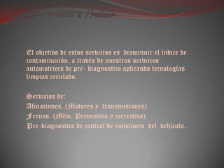  4.- Servicios a Producir.El objetivo de estos servicios es  disminuir el índice de contaminación, a través de nuestros servicios automotrices de pre- diagnostico aplicando tecnologías limpias reciclado. Servicios de:Afinaciones. (Motores y  transmisiones)Frenos. (Mtto. Preventivo y correctivo).Pre-diagnostico de control de emisiones  del  vehículo.