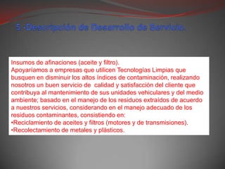 5.-Descripción de Desarrollo de Servicio.Insumos de afinaciones (aceite y filtro).Apoyaríamos a empresas que utilicen Tecnologías Limpias que busquen en disminuir los altos índices de contaminación, realizando nosotros un buen servicio de  calidad y satisfacción del cliente que contribuya al mantenimiento de sus unidades vehiculares y del medio ambiente; basado en el manejo de los residuos extraídos de acuerdo a nuestros servicios, considerando en el manejo adecuado de los residuos contaminantes, consistiendo en:Reciclamiento de aceites y filtros (motores y de transmisiones).