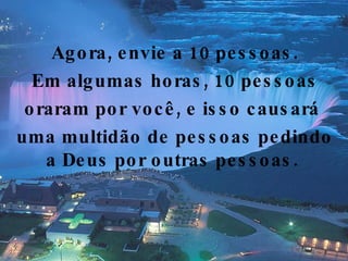 Agora, envie a 10 pessoas. Em algumas horas, 10 pessoas oraram por você, e isso causará  uma multidão de pessoas pedindo a Deus por outras pessoas.  