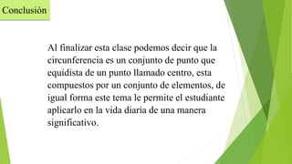 Al finalizar esta clase podemos decir que la
circunferencia es un conjunto de punto que
equidista de un punto llamado centro, esta
compuestos por un conjunto de elementos, de
igual forma este tema le permite el estudiante
aplicarlo en la vida diaria de una manera
significativo.
Conclusión
 