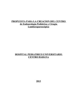 PROPUESTA PARA LA CREACION DEL CENTRO
de Endourología Pediátrica y Cirugía
Lumboraparoscópica

HOSPITAL PEDIATRICO UNIVERSITARIO
CENTRO HABANA

2013

 