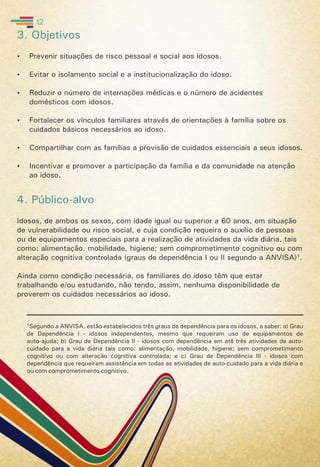 3. Objetivos
 Prevenir situações de risco pessoal e social aos idosos.
 Evitar o isolamento social e a institucionalização do idoso.
 Reduzir o número de internações médicas e o número de acidentes
domésticos com idosos.
 Fortalecer os vínculos familiares através de orientações à família sobre os
cuidados básicos necessários ao idoso.
 Compartilhar com as famílias a provisão de cuidados essenciais a seus idosos.
 Incentivar e promover a participação da família e da comunidade na atenção
ao idoso.
4. Público-alvo
Idosos, de ambos os sexos, com idade igual ou superior a 60 anos, em situação
de vulnerabilidade ou risco social, e cuja condição requeira o auxílio de pessoas
ou de equipamentos especiais para a realização de atividades da vida diária, tais
como: alimentação, mobilidade, higiene; sem comprometimento cognitivo ou com
alteração cognitiva controlada (graus de dependência I ou II segundo a ANVISA)¹.
Ainda como condição necessária, os familiares do idoso têm que estar
trabalhando e/ou estudando, não tendo, assim, nenhuma disponibilidade de
proverem os cuidados necessários ao idoso.
¹Segundo a ANVISA, estão estabelecidos três graus de dependência para os idosos, a saber: a) Grau
de Dependência I - idosos independentes, mesmo que requeiram uso de equipamentos de
auto-ajuda; b) Grau de Dependência II - idosos com dependência em até três atividades de auto-
cuidado para a vida diária tais como: alimentação, mobilidade, higiene; sem comprometimento
cognitivo ou com alteração cognitiva controlada; e c) Grau de Dependência III - idosos com
dependência que requeiram assistência em todas as atividades de auto-cuidado para a vida diária e
ou com comprometimento cognitivo.
12
 