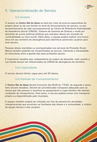 5. Operacionalização do Serviço
5.1) Acesso
O acesso ao Centro Dia do Idoso se dará por meio de procura espontânea do
próprio idoso ou de sua família no local de funcionamento do serviço, ou por
encaminhamento da rede socioassistencial ao Centro de Referência Especializado
de Assistência Social (CREAS), Sistema de Garantia de Direitos e ainda por
demanda de outras políticas públicas que atendam idosos em situação de
vulnerabilidade ou risco social. Além disso, a equipe poderá realizar uma busca
ativa em seu território de abrangência para identificar potenciais usuários para
este serviço.
Pessoas idosas atendidas ou acompanhadas nos serviços de Proteção Social
Básica também poderão ser encaminhadas ao serviço, indicando a necessidade
de articulação entre a gestão das duas proteções sociais.
É importante ressaltar que, independente da origem da demanda, todo usuário e
sua família devem ser referenciados ao CREAS de abrangência do território.
5.2) Capacidade
O serviço deverá ofertar vagas para até 50 idosos.
5.3) Período de Funcionamento
O Centro Dia do Idoso deverá funcionar das 8h30 às 17h30, de segunda a sexta-
feira (exceto feriados). Deverá ser providenciado transporte adequado para os
idosos que não possam ir sozinhos ao equipamento e cujas famílias não tenham
condições de transportá-los. Para tanto, o serviço poderá contar com transporte
próprio ou disponibilizado pelo município.
O espaço também poderá ser utilizado nos fins de semana em atividades
intergeracionais que envolvam os familiares dos idosos e a comunidade, a critério
da equipe técnica e dos usuários.
13
 