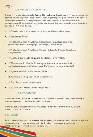 5.4) Recursos Humanos
O quadro de profissionais do Centro Dia do Idoso deverá ser composto por equipe
técnica multidisciplinar - responsável pela organização e planejamento do serviço
- e equipe operacional - responsável pela manutenção e funcionamento do
equipamento. O conjunto de profissionais deverá fornecer atendimento durante o
período de 8 horas diárias.
 1 Coordenador - nível superior na área de Ciências Humanas.
 1 Assistente Social.
 1 Profissional para Atividades Socioeducativas e Socioculturais -
preferencialmente Pedagogo, Psicólogo, Gerontólogo.
 1 Profissional para Atividades Físicas - Educador Físico, Terapêuta
Ocupacional.
 1 Cuidador para cada grupo de 10 idosos - nível médio.
 1 Técnico ou Auxiliar de Enfermagem (deverá ser acompanhado e
supervisionado periodicamente por Enfermeiro da rede municipal).
 1 Agente Administrativo - nível médio.
 2 Auxiliares de limpeza - nível fundamental.
 1 Cozinheiro - nível fundamental.
 1 Auxiliar de Cozinha - nível fundamental.
5.5) Alimentação
Os usuários do Centro Dia do Idoso terão acesso a alimentação, com cardápio
elaborado por nutricionista da rede municipal.
Deverão ser providenciadas as seguintes refeições: café da manhã, lanche,
almoço e lanche da tarde.
5.6) Saúde
Para o efetivo ingresso no Centro Dia do Idoso, será necessária avaliação médica
atestando que o grau de dependência do idoso corresponde ao critério
estabelecido para atendimento no serviço.
14
 