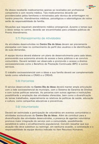 Os idosos receberão medicamentos apenas se receitados por profissional
competente e com receita médica. Tais medicamentos deverão ser
providenciados pelos familiares e ministrados pelo técnico de enfermagem no
horário prescrito. Atendimentos médicos, psicológicos e odontológicos de rotina
serão de responsabilidade da família.
Situações que requeiram atendimento médico emergencial, durante o tempo que
o idoso esteja no centro, deverão ser encaminhadas para unidades públicas de
Pronto Atendimento.
5.7) Planejamento de Atividades
As atividades desenvolvidas no Centro Dia do Idoso devem ser previamente
planejadas com base no conhecimento do perfil dos usuários e da identificação
de suas demandas.
A equipe técnica deverá elaborar um plano de desenvolvimento para cada idoso,
promovendo sua autonomia através do acesso a bens públicos e ao convívio
comunitário. Deverá também ser observado e promovido o acesso a direitos
socioassistenciais como o Benefício de Prestação Continuada (BPC) e outros
serviços.
O trabalho socioassistencial com o idoso e sua família deverá ser complementado
tendo como referências o CRAS e o CREAS.
5.8) Parcerias
O serviço desenvolvido no Centro Dia do Idoso deverá manter ampla articulação
com a rede socioassitencial do município, com o Sistema de Garantia de Direitos
e com outras políticas setoriais. As parcerias com outros agentes e instituições
possibilitarão a ampliação das atividades oferecidas, bem como a diversificação
de temas trabalhados, especialmente os relativos às políticas de saúde, educação
e cultura, como campanhas educativas e preventivas.
5.9) Voluntariado
Deverá ser estimulada a participação de voluntários em eventos comunitários e
atividades socioculturais do Centro Dia do Idoso. Além de contribuir para a
diversificação das atividades desenvolvidas, a presença de agentes voluntários
promove maior integração do serviço com a comunidade, possibilitando
sensibilizá-la sobre o envelhecimento populacional. Convém ressaltar que sua
atuação não deve substituir ou restringir, em nenhuma ocasião, a contratação e a
responsabilidade da equipe técnica indicada no item Recursos Humanos.
15
 