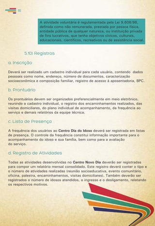 5.10) Registros
a. Inscrição
Deverá ser realizado um cadastro individual para cada usuário, contendo dados
pessoais como nome, endereço, número de documentos, caracterização
socioeconômica e composição familiar, registro de acesso à aposentadoria, BPC.
b. Prontuário
Os prontuários devem ser organizados preferencialmente em meio eletrônico,
reunindo o cadastro individual, o registro dos encaminhamentos realizados, das
visitas domiciliares, do plano individual de acompanhamento, da frequência ao
serviço e demais relatórios da equipe técnica.
c. Lista de Presença
A frequência dos usuários ao Centro Dia do Idoso deverá ser registrada em listas
de presença. O controle da frequência constitui informação importante para o
acompanhamento do idoso e sua família, bem como para a avaliação
do serviço.
d. Registro de Atividades
Todas as atividades desenvolvidas no Centro Novo Dia deverão ser registradas
para compor um relatório mensal consolidado. Este registro deverá conter o tipo e
o número de atividades realizadas (reunião socioeducativa, evento comunitário,
oficina, palestra, encaminhamentos, visitas domiciliares). Também deverão ser
registrados o número de idosos atendidos, o ingresso e o desligamento, relatando
os respectivos motivos.
16
A atividade voluntária é regulamentada pela Lei 9.608/98,
definida como não remunerada, prestada por pessoa física,
entidade pública de qualquer natureza, ou instituição privada
de fins lucrativos, que tenha objetivos cívicos, culturais,
educacionais, científicos, recreativos ou de assistência social.
 