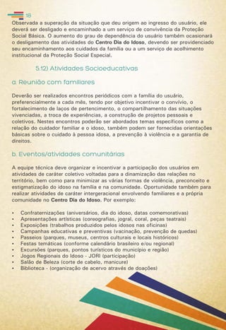 Observada a superação da situação que deu origem ao ingresso do usuário, ele
deverá ser desligado e encaminhado a um serviço de convivência da Proteção
Social Básica. O aumento do grau de dependência do usuário também ocasionará
o desligamento das atividades do Centro Dia do Idoso, devendo ser providenciado
seu encaminhamento aos cuidados da família ou a um serviço de acolhimento
institucional da Proteção Social Especial.
5.12) Atividades Socioeducativas
a. Reunião com familiares
Deverão ser realizados encontros periódicos com a família do usuário,
preferencialmente a cada mês, tendo por objetivo incentivar o convívio, o
fortalecimento de laços de pertencimento, o compartilhamento das situações
vivenciadas, a troca de experiências, a construção de projetos pessoais e
coletivos. Nestes encontros poderão ser abordados temas específicos como a
relação do cuidador familiar e o idoso, também podem ser fornecidas orientações
básicas sobre o cuidado à pessoa idosa, a prevenção à violência e a garantia de
direitos.
b. Eventos/atividades comunitárias
A equipe técnica deve organizar e incentivar a participação dos usuários em
atividades de caráter coletivo voltadas para a dinamização das relações no
território, bem como para minimizar as várias formas de violência, preconceito e
estigmatização do idoso na família e na comunidade. Oportunidade também para
realizar atividades de caráter intergeracional envolvendo familiares e a própria
comunidade no Centro Dia do Idoso. Por exemplo:
 Confraternizações (aniversários, dia do idoso, datas comemorativas)
 Apresentações artísticas (coreografias, jogral, coral, peças teatrais)
 Exposições (trabalhos produzidos pelos idosos nas oficinas)
 Campanhas educativas e preventivas (vacinação, prevenção de quedas)
 Passeios (parques, museus, centros culturais e locais históricos)
 Festas temáticas (conforme calendário brasileiro e/ou regional)
 Excursões (parques, pontos turísticos do município e região)
 Jogos Regionais do Idoso - JORI (participação)
 Salão de Beleza (corte de cabelo, manicure)
 Biblioteca - (organização de acervo através de doações)
18
 