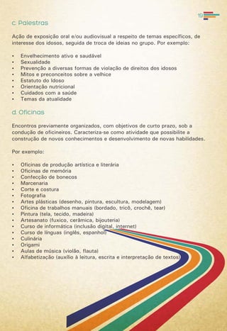 c. Palestras
Ação de exposição oral e/ou audiovisual a respeito de temas específicos, de
interesse dos idosos, seguida de troca de ideias no grupo. Por exemplo:
 Envelhecimento ativo e saudável
 Sexualidade
 Prevenção a diversas formas de violação de direitos dos idosos
 Mitos e preconceitos sobre a velhice
 Estatuto do Idoso
 Orientação nutricional
 Cuidados com a saúde
 Temas da atualidade
d. Oficinas
Encontros previamente organizados, com objetivos de curto prazo, sob a
condução de oficineiros. Caracteriza-se como atividade que possibilite a
construção de novos conhecimentos e desenvolvimento de novas habilidades.
Por exemplo:
 Oficinas de produção artística e literária
 Oficinas de memória
 Confecção de bonecos
 Marcenaria
 Corte e costura
 Fotografia
 Artes plásticas (desenho, pintura, escultura, modelagem)
 Oficina de trabalhos manuais (bordado, tricô, crochê, tear)
 Pintura (tela, tecido, madeira)
 Artesanato (fuxico, cerâmica, bijouteria)
 Curso de informática (inclusão digital, internet)
 Curso de línguas (inglês, espanhol)
 Culinária
 Origami
 Aulas de música (violão, flauta)
 Alfabetização (auxílio à leitura, escrita e interpretação de textos)
19
 