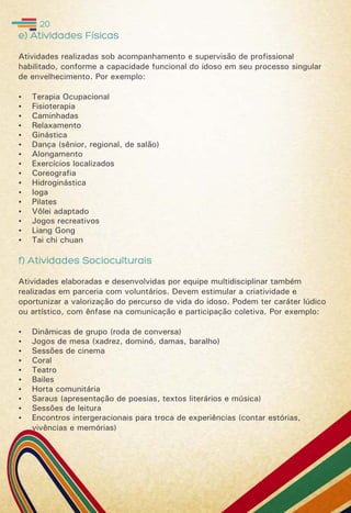 e) Atividades Físicas
Atividades realizadas sob acompanhamento e supervisão de profissional
habilitado, conforme a capacidade funcional do idoso em seu processo singular
de envelhecimento. Por exemplo:
 Terapia Ocupacional
 Fisioterapia
 Caminhadas
 Relaxamento
 Ginástica
 Dança (sênior, regional, de salão)
 Alongamento
 Exercícios localizados
 Coreografia
 Hidroginástica
 Ioga
 Pilates
 Vôlei adaptado
 Jogos recreativos
 Liang Gong
 Tai chi chuan
f) Atividades Socioculturais
Atividades elaboradas e desenvolvidas por equipe multidisciplinar também
realizadas em parceria com voluntários. Devem estimular a criatividade e
oportunizar a valorização do percurso de vida do idoso. Podem ter caráter lúdico
ou artístico, com ênfase na comunicação e participação coletiva. Por exemplo:
 Dinâmicas de grupo (roda de conversa)
 Jogos de mesa (xadrez, dominó, damas, baralho)
 Sessões de cinema
 Coral
 Teatro
 Bailes
 Horta comunitária
 Saraus (apresentação de poesias, textos literários e música)
 Sessões de leitura
 Encontros intergeracionais para troca de experiências (contar estórias,
vivências e memórias)
20
 