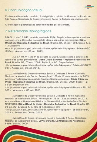 6. Comunicação Visual
Conforme cláusula de convênio, é obrigatório o crédito do Governo do Estado de
São Paulo e Secretaria de Desenvolvimento Social na fachada do equipamento.
A orientação e padronização serão fornecidas por esta Pasta.
7. Referências Bibliográgicas
BRASIL. Lei n.º 8.842, de 4 de janeiro de 1994. Dispõe sobre a política nacional
do idoso, cria o Conselho Nacional do Idoso e dá outras providências. Diário
Oficial [da] República Federativa do Brasil, Brasília, DF, 05 jan.1994. Seção 1, p.
1-3 Disponível
em:<http://www.in.gov.br/visualiza/index.jsp?jornal=1&pagina=1&data=05/01
/1994>. Acesso em: 09 set. 2013.
______. Lei n.º 10.741, de 1º de outubro de 2003. Dispõe sobre o Estatuto do
Idoso e dá outras providências. Diário Oficial da União - República Federativa do
Brasil, Brasília, DF, 03 out. 2003. Seção 1, p.1-6. Disponível em:
<http://www.in.gov.br/visualiza/index.jsp?jornal=1&pagina=1&data=03/10/20
03>. Acesso em: 06 set. 2013.
______. Ministério do Desenvolvimento Social e Combate à Fome. Conselho
Nacional de Assistência Social. Resolução nº 109 de 11 de novembro de 2009.
Aprova a Tipificação Nacional de Serviços Socioassistenciais. Diário Oficial da
União - República Federativa do Brasil, Brasília, DF, 25 nov. 2009. Seção 1, p.
82-90. Disponível em:
<http://www.in.gov.br/visualiza/index.jsp?jornal=1&pagina=82&data=25/11/2
009>. Acesso em: 06 set. 2013.
______. Ministério do Desenvolvimento Social e Combate à Fome. Conselho
Nacional de Assistência Social. Resolução nº 33 de 12 de dezembro de 2012.
Aprova a Norma Operacional Básica do Sistema Único de Assistência Social -
NOB/SUAS. Diário Oficial da União - República Federativa do Brasil, Brasília, DF,
03 jan. 2013. Seção 1, p. 155-164. Disponível em:
<http://www.in.gov.br/visualiza/index.jsp?jornal=1&pagina=155&data=03/01/
2013>. Acesso em: 06 set. 2013.
______. Ministério do Desenvolvimento Social e Combate à Fome. Secretaria
Nacional de Assistência Social. LOAS anotada. Lei Orgânica de Assistência
Social. Brasília, 2009.
21
 