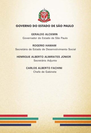 GERALDO ALCKMIN
Governador do Estado de São Paulo
ROGERIO HAMAM
Secretário de Estado de Desenvolvimento Social
HENRIQUE ALBERTO ALMIRATES JÚNIOR
Secretário Adjunto
CARLOS ALBERTO FACHINI
Chefe de Gabinete
 
