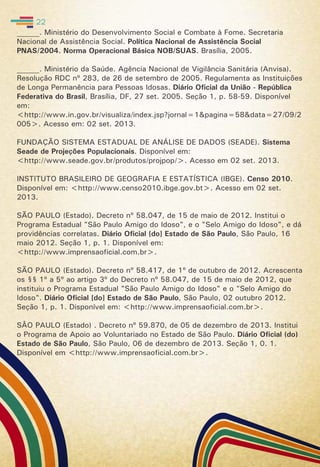 ______. Ministério do Desenvolvimento Social e Combate à Fome. Secretaria
Nacional de Assistência Social. Política Nacional de Assistência Social
PNAS/2004. Norma Operacional Básica NOB/SUAS. Brasília, 2005.
______. Ministério da Saúde. Agência Nacional de Vigilância Sanitária (Anvisa).
Resolução RDC nº 283, de 26 de setembro de 2005. Regulamenta as Instituições
de Longa Permanência para Pessoas Idosas. Diário Oficial da União - República
Federativa do Brasil, Brasília, DF, 27 set. 2005. Seção 1, p. 58-59. Disponível
em:
<http://www.in.gov.br/visualiza/index.jsp?jornal=1&pagina=58&data=27/09/2
005>. Acesso em: 02 set. 2013.
FUNDAÇÃO SISTEMA ESTADUAL DE ANÁLISE DE DADOS (SEADE). Sistema
Seade de Projeções Populacionais. Disponível em:
<http://www.seade.gov.br/produtos/projpop/>. Acesso em 02 set. 2013.
INSTITUTO BRASILEIRO DE GEOGRAFIA E ESTATÍSTICA (IBGE). Censo 2010.
Disponível em: <http://www.censo2010.ibge.gov.bt>. Acesso em 02 set.
2013.
SÃO PAULO (Estado). Decreto nº 58.047, de 15 de maio de 2012. Institui o
Programa Estadual "São Paulo Amigo do Idoso", e o "Selo Amigo do Idoso", e dá
providências correlatas. Diário Oficial [do] Estado de São Paulo, São Paulo, 16
maio 2012. Seção 1, p. 1. Disponível em:
<http://www.imprensaoficial.com.br>.
SÃO PAULO (Estado). Decreto nº 58.417, de 1º de outubro de 2012. Acrescenta
os §§ 1º a 5º ao artigo 3º do Decreto nº 58.047, de 15 de maio de 2012, que
instituiu o Programa Estadual "São Paulo Amigo do Idoso" e o "Selo Amigo do
Idoso". Diário Oficial [do] Estado de São Paulo, São Paulo, 02 outubro 2012.
Seção 1, p. 1. Disponível em: <http://www.imprensaoficial.com.br>.
SÂO PAULO (Estado) . Decreto nº 59.870, de 05 de dezembro de 2013. Institui
o Programa de Apoio ao Voluntariado no Estado de São Paulo. Diário Oficial (do)
Estado de São Paulo, São Paulo, 06 de dezembro de 2013. Seção 1, 0. 1.
Disponível em <http://www.imprensaoficial.com.br>.
22
 
