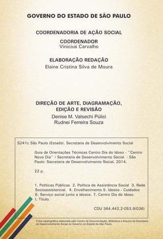 S241c São Paulo (Estado). Secretaria de Desenvolvimento Social
Guia de Orientações Técnicas Centro Dia do Idoso - ‘’Centro
Novo Dia’’ / Secretaria de Desenvolvimento Social. - São
Paulo: Secretaria de Desenvolvimento Social, 2014.
22 p.
1. Políticas Públicas 2. Política de Assistência Social 3. Rede
Socioassistencial. 4. Envelhecimento 5. Idosos - Cuidados
6. Serviço social junto a idosos. 7. Centro Dia do Idoso
I. Título.
CDU 364.442.2-053.9(036)
Ficha catalográﬁca elaborada pelo Centro de Documentação, Biblioteca e Arquivo da Secretaria
de Desenvolvimento Social do Governo do Estado de São Paulo.
COORDENADORIA DE AÇÃO SOCIAL
Vinicius Carvalho
ELABORAÇÃO REDAÇÃO
DIREÇÃO DE ARTE, DIAGRAMAÇÃO,
EDIÇÃO E REVISÃO
Elaine Cristina Silva de Moura
Denise M. Valsechi Púlici
Rudnei Ferreira Souza
COORDENADOR
 