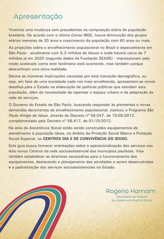 Apresentação
Rogerio Hamam
Secretário de Estado
de Desenvolvimento Social
Vivemos uma mudança sem precedentes na composição etária da população
brasileira. De acordo com o último Censo IBGE, houve diminuição dos grupos
etários menores de 20 anos e crescimento da população com 60 anos ou mais.
As projeções sobre o envelhecimento populacional no Brasil e especialmente em
São Paulo - atualmente com 5,3 milhões de idosos e onde haverá cerca de 7
milhões já em 2020 (segundo dados da Fundação SEADE) - impressionam pelo
modo acelerado como este fenômeno está ocorrendo, mas também porque
descortinam uma nova realidade.
Dentre as inúmeras implicações causadas por esta transição demográfica, ou
seja, em face de uma sociedade cada vez mais envelhecida, apresentam-se novos
desafios para o Estado na elaboração de políticas públicas que atendam esta
população, além da necessidade de repensar o espaço urbano e da adaptação da
rede de serviços.
O Governo do Estado de São Paulo, buscando responder às prementes e novas
demandas decorrentes do envelhecimento populacional, instituiu o Programa São
Paulo Amigo do Idoso, através do Decreto nº 58.047, de 15/05/2012,
complementado pelo Decreto nº 58.417, de 01/10/2012.
Na área da Assistência Social estão sendo construídos equipamentos de
atendimento à população idosa, no âmbito da Proteção Social Básica e Proteção
Social Especial, os CENTROS DIA E DE CONVIVÊNCIA DO IDOSO.
Este guia busca fornecer orientações sobre a operacionalização dos serviços nos
dois novos Centros da rede socioassistencial dos municípios paulistas. Visa
também estabelecer as diretrizes necessárias para o funcionamento dos
equipamentos, destacando o planejamento das atividades a serem desenvolvidas
e a padronização dos serviços socioassistenciais no Estado.
 