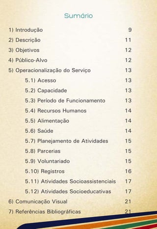 Sumário
1) Introdução 9
2) Descrição 11
3) Objetivos 12
4) Público-Alvo 12
5) Operacionalização do Serviço 13
5.1) Acesso 13
5.2) Capacidade 13
5.3) Período de Funcionamento 13
5.4) Recursos Humanos 14
5.5) Alimentação 14
5.6) Saúde 14
5.7) Planejamento de Atividades 15
5.8) Parcerias 15
5.9) Voluntariado 15
5.10) Registros 16
5.11) Atividades Socioassistenciais 17
5.12) Atividades Socioeducativas 17
6) Comunicação Visual 21
7) Referências Bibliográficas 21
 