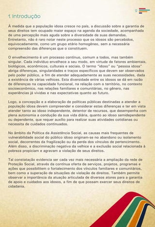 9
1. Introdução
À medida que a população idosa cresce no país, a discussão sobre a garantia de
seus direitos tem ocupado maior espaço na agenda da sociedade, acompanhada
de uma percepção mais aguda sobre a diversidade de suas demandas.
Entretanto, não é raro notar neste processo que os idosos são percebidos,
equivocadamente, como um grupo etário homogêneo, sem a necessária
compreensão das diferenças que o constituem.
O envelhecimento é um processo contínuo, comum a todos, mas também
singular. Cada indivíduo envelhece a seu modo, em virtude de fatores ambientais,
biológicos, econômicos, culturais e sociais. O termo “idoso” ou “pessoa idosa”
abriga diferenças, singularidades e traços específicos que devem ser observados
pelo poder público, a fim de atender adequadamente as suas necessidades, dada
a existência de várias velhices. Esta diversidade entre os idosos se dá em razão
de diferenças na capacidade funcional, na relação com o território, no contexto
socioeconômico, nas relações familiares e comunitárias, no gênero, nas
experiências já vividas e nas expectativas quanto ao futuro.
Logo, a concepção e a elaboração de políticas públicas destinadas a atender a
população idosa devem compreender e considerar estas diferenças e ter em vista
atender tanto ao idoso independente, detentor de recursos, que desempenha com
plena autonomia a condução da sua vida diária, quanto ao idoso semidependente
ou dependente, que requer auxílio para realizar suas atividades cotidianas ou
necessita de cuidados continuados.
No âmbito da Política da Assistência Social, as causas mais frequentes de
vulnerabilidade social do público idoso originam-se no abandono ou isolamento
social, decorrentes da fragilização ou da perda dos vínculos de pertencimento.
Além disso, a discriminação negativa da velhice e a exclusão social relacionada à
pobreza propiciam e agravam a violação de seus direitos.
Tal constatação evidencia ser cada vez mais necessária a ampliação da rede de
Proteção Social, através da contínua oferta de serviços, projetos, programas e
ações que possibilitem o fortalecimento dos vínculos familiares e comunitários,
bem como a superação de situações de violação de direitos. Também permite
observar a importância da atuação articulada de diversos atores para a garantia
de apoio e cuidados aos idosos, a fim de que possam exercer seus direitos de
cidadania.
 