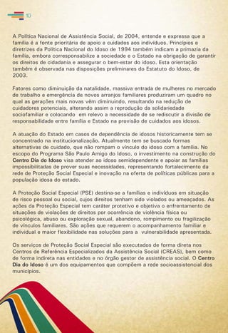 A Política Nacional de Assistência Social, de 2004, entende e expressa que a
família é a fonte prioritária de apoio e cuidados aos indivíduos. Princípios e
diretrizes da Política Nacional do Idoso de 1994 também indicam a primazia da
família, embora corresponsabilize a sociedade e o Estado na obrigação de garantir
os direitos de cidadania e assegurar o bem-estar do idoso. Esta orientação
também é observada nas disposições preliminares do Estatuto do Idoso, de
2003.
Fatores como diminuição da natalidade, massiva entrada de mulheres no mercado
de trabalho e emergência de novos arranjos familiares produziram um quadro no
qual as gerações mais novas vêm diminuindo, resultando na redução de
cuidadores potenciais, alterando assim a reprodução da solidariedade
sociofamiliar e colocando em relevo a necessidade de se rediscutir a divisão de
responsabilidade entre família e Estado na provisão de cuidados aos idosos.
A atuação do Estado em casos de dependência de idosos historicamente tem se
concentrado na institucionalização. Atualmente tem se buscado formas
alternativas de cuidado, que não rompam o vínculo do idoso com a família. No
escopo do Programa São Paulo Amigo do Idoso, o investimento na construção do
Centro Dia do Idoso visa atender ao idoso semidependente e apoiar as famílias
impossibilitadas de prover suas necessidades, representando fortalecimento da
rede de Proteção Social Especial e inovação na oferta de políticas públicas para a
população idosa do estado.
A Proteção Social Especial (PSE) destina-se a famílias e indivíduos em situação
de risco pessoal ou social, cujos direitos tenham sido violados ou ameaçados. As
ações da Proteção Especial tem caráter protetivo e objetiva o enfrentamento de
situações de violações de direitos por ocorrência de violência física ou
psicológica, abuso ou exploração sexual, abandono, rompimento ou fragilização
de vínculos familiares. São ações que requerem o acompanhamento familiar e
individual e maior flexibilidade nas soluções para a vulnerabilidade apresentada.
Os serviços de Proteção Social Especial são executados de forma direta nos
Centros de Referência Especializados da Assistência Social (CREAS), bem como
de forma indireta nas entidades e no órgão gestor de assistência social. O Centro
Dia do Idoso é um dos equipamentos que compõem a rede socioassistencial dos
municípios.
10
 