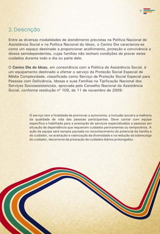 2. Descrição
Entre as diversas modalidades de atendimento previstas na Política Nacional de
Assistência Social e na Política Nacional do Idoso, o Centro Dia caracteriza-se
como um espaço destinado a proporcionar acolhimento, proteção e convivência a
idosos semidependentes, cujas famílias não tenham condições de prover estes
cuidados durante todo o dia ou parte dele.
O Centro Dia do Idoso, em consonância com a Política de Assistência Social, é
um equipamento destinado a ofertar o serviço da Proteção Social Especial de
Média Complexidade, classificado como Serviço de Proteção Social Especial para
Pessoas com Deficiência, Idosas e suas Famílias na Tipificação Nacional dos
Serviços Socioassistenciais, aprovada pelo Conselho Nacional da Assistência
Social, conforme resolução nº 109, de 11 de novembro de 2009:
O serviço tem a finalidade de promover a autonomia, a inclusão social e a melhoria
da qualidade de vida das pessoas participantes. Deve contar com equipe
específica e habilitada para a prestação de serviços especializados a pessoas em
situação de dependência que requeiram cuidados permanentes ou temporários. A
ação da equipe será sempre pautada no reconhecimento do potencial da família e
do cuidador, na aceitação e valorização da diversidade e na redução da sobrecarga
do cuidador, decorrente da prestação de cuidados diários prolongados.
11
 