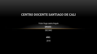 Víctor Hugo castro Angulo
GRADO :
DECIMO
AÑO :
2018
CENTRO DOCENTE SANTIAGO DE CALI
 