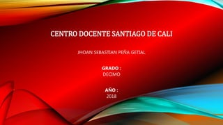 CENTRO DOCENTE SANTIAGO DE CALI
JHOAN SEBASTIAN PEÑA GETIAL
GRADO :
DECIMO
AÑO :
2018
 