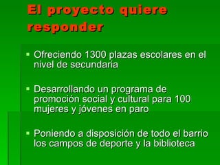 El proyecto quiere responder   Ofreciendo 1300 plazas escolares en el nivel de secundaria Desarrollando un programa de promoción social y cultural para 100 mujeres y jóvenes en paro Poniendo a disposición de todo el barrio los campos de deporte y la biblioteca  