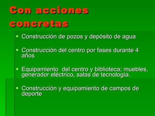 Con acciones concretas Construcción de pozos y depósito de agua Construcción del centro por fases durante 4 años Equipamiento  del centro y biblioteca; muebles, generador eléctrico, salas de tecnología. Construcción y equipamiento de campos de deporte 