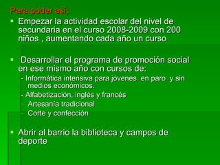 Para poder así; Empezar la actividad escolar del nivel de secundaria en el curso 2008-2009 con 200 niños , aumentando cada año un curso Desarrollar el programa de promoción social en ese mismo año con cursos de: - Informática intensiva para jóvenes  en paro  y sin medios económicos. - Alfabetización, inglés y francés Artesanía tradicional Corte y confección Abrir al barrio la biblioteca y campos de deporte 