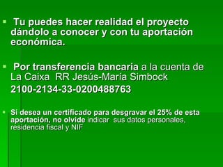 Tu puedes hacer realidad el proyecto dándolo a conocer y con tu aportación económica.  Por transferencia bancaria  a la cuenta de La Caixa  RR Jesús-María Simbock 2100-2134-33-0200488763 Si desea un certificado para desgravar el 25% de esta aportación, no olvide  indicar  sus datos personales, residencia fiscal y NIF 