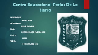 Centro Educacional Perlas De La
Sierra
CATEDRÁTICO:
ALLAN TOME
INTEGRANTES:
KENIA GUEVARA
TEMA:
DESARROLLO DE PAGINAS WEB
GRADO:
III BTC
FECHA:
19 DE ABRIL DEL 2013
 