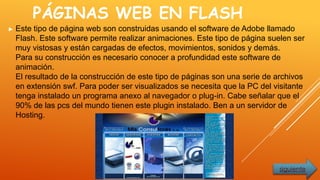 PÁGINAS WEB EN FLASH
► Este tipo de página web son construidas usando el software de Adobe llamado
Flash. Este software permite realizar animaciones. Este tipo de página suelen ser
muy vistosas y están cargadas de efectos, movimientos, sonidos y demás.
Para su construcción es necesario conocer a profundidad este software de
animación.
El resultado de la construcción de este tipo de páginas son una serie de archivos
en extensión swf. Para poder ser visualizados se necesita que la PC del visitante
tenga instalado un programa anexo al navegador o plug-in. Cabe señalar que el
90% de las pcs del mundo tienen este plugin instalado. Ben a un servidor de
Hosting.
siguiente
 