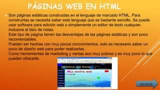 PÁGINAS WEB EN HTML
► Son páginas estáticas construidas en el lenguaje de marcado HTML. Para
construirlas se necesita saber este lenguaje que es bastante sencillo. Se puede
usar software para edición web o simplemente un editor de texto cualquier,
inclusive el bloc de notas.
Este tipo de página tienen las desventajas de las páginas estáticas y son poco
recomendables.
Pueden ser hechas con muy pocos conocimientos, solo es necesario saber un
poco de diseño web para poder realizarlas.
Como herramientas de marketing y ventas son muy pobres y es muy poco lo que
pueden ofrecerle.
siguiente
 