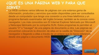 ¿QUE ES UNA PÁGINA WEB Y PARA QUE
SIRVE?
► La WEB contiene varios billones de páginas con una extensa gama de
información, productos y servicios que están disponibles para ser consultados
desde un computador que tenga una conexión a una línea telefónica y un
programa llamado examinador del Inglés browser, también se le conoce como
navegador. Los más conocidos son El Internet Explorer fabricado por Microsoft
y Netscape fabricado por la compañía SUN. Estos programas le permiten al
usuario "ir" o "navegar" de una página de documento a otra. Las páginas se
encuentran colocando la dirección de ellas en la casilla de "Dirección" de su
navegador o llegando a ellas a través de un enlace que le hacía referencia
desde otra página o documento WEB.
siguiente
 