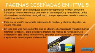 PAGINAS DISEÑADAS EN HTML 5
► La última versión de este lenguaje básico corresponde al HTML5, donde se
introducen nuevos elementos que mejoran la navegación y la usabilidad de los
sitios web en los distintos navegadores, como por ejemplo el uso de <canvas>,
<video> o <footer>.
► Esta nueva versión no se trata solamente de cambiar y eliminar etiquetas. Va
mucho más allá.
► En todo sitio web hay elementos que se utilizan. El encabezado (header), barras
laterales (sidebars), el pie de página (footer), los menús de navegación, se
utilizarán en esta nueva versión como etiquetas ya establecidas, brindando una
mejora en la intuición para el desarrollo.
siguiente
 