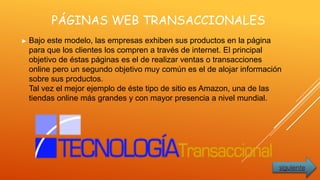 PÁGINAS WEB TRANSACCIONALES
► Bajo este modelo, las empresas exhiben sus productos en la página
para que los clientes los compren a través de internet. El principal
objetivo de éstas páginas es el de realizar ventas o transacciones
online pero un segundo objetivo muy común es el de alojar información
sobre sus productos.
Tal vez el mejor ejemplo de éste tipo de sitio es Amazon, una de las
tiendas online más grandes y con mayor presencia a nivel mundial.
siguiente
 