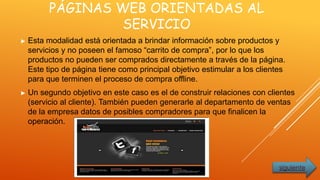 PÁGINAS WEB ORIENTADAS AL
SERVICIO
► Esta modalidad está orientada a brindar información sobre productos y
servicios y no poseen el famoso “carrito de compra”, por lo que los
productos no pueden ser comprados directamente a través de la página.
Este tipo de página tiene como principal objetivo estimular a los clientes
para que terminen el proceso de compra offline.
► Un segundo objetivo en este caso es el de construir relaciones con clientes
(servicio al cliente). También pueden generarle al departamento de ventas
de la empresa datos de posibles compradores para que finalicen la
operación.
siguiente
 