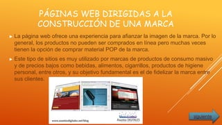 PÁGINAS WEB DIRIGIDAS A LA
CONSTRUCCIÓN DE UNA MARCA
► La página web ofrece una experiencia para afianzar la imagen de la marca. Por lo
general, los productos no pueden ser comprados en línea pero muchas veces
tienen la opción de comprar material POP de la marca.
► Este tipo de sitios es muy utilizado por marcas de productos de consumo masivo
y de precios bajos como bebidas, alimentos, cigarrillos, productos de higiene
personal, entre otros, y su objetivo fundamental es el de fidelizar la marca entre
sus clientes.
siguiente
 