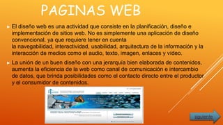 PAGINAS WEB
► El diseño web es una actividad que consiste en la planificación, diseño e
implementación de sitios web. No es simplemente una aplicación de diseño
convencional, ya que requiere tener en cuenta
la navegabilidad, interactividad, usabilidad, arquitectura de la información y la
interacción de medios como el audio, texto, imagen, enlaces y vídeo.
► La unión de un buen diseño con una jerarquía bien elaborada de contenidos,
aumenta la eficiencia de la web como canal de comunicación e intercambio
de datos, que brinda posibilidades como el contacto directo entre el productor
y el consumidor de contenidos.
siguiente
 