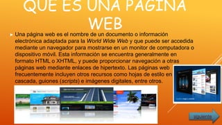 QUE ES UNA PAGINA
WEB► Una página web es el nombre de un documento o información
electrónica adaptada para la World Wide Web y que puede ser accedida
mediante un navegador para mostrarse en un monitor de computadora o
dispositivo móvil. Esta información se encuentra generalmente en
formato HTML o XHTML, y puede proporcionar navegación a otras
páginas web mediante enlaces de hipertexto. Las páginas web
frecuentemente incluyen otros recursos como hojas de estilo en
cascada, guiones (scripts) e imágenes digitales, entre otros.
siguiente
 