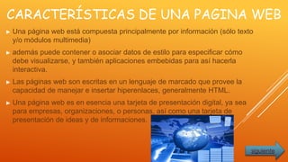 CARACTERÍSTICAS DE UNA PAGINA WEB
► Una página web está compuesta principalmente por información (sólo texto
y/o módulos multimedia)
► además puede contener o asociar datos de estilo para especificar cómo
debe visualizarse, y también aplicaciones embebidas para así hacerla
interactiva.
► Las páginas web son escritas en un lenguaje de marcado que provee la
capacidad de manejar e insertar hiperenlaces, generalmente HTML.
► Una página web es en esencia una tarjeta de presentación digital, ya sea
para empresas, organizaciones, o personas, así como una tarjeta de
presentación de ideas y de informaciones.
siguiente
 