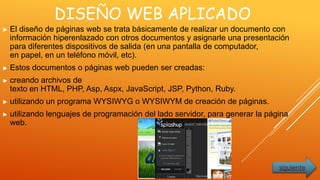DISEÑO WEB APLICADO
► El diseño de páginas web se trata básicamente de realizar un documento con
información hiperenlazado con otros documentos y asignarle una presentación
para diferentes dispositivos de salida (en una pantalla de computador,
en papel, en un teléfono móvil, etc).
► Estos documentos o páginas web pueden ser creadas:
► creando archivos de
texto en HTML, PHP, Asp, Aspx, JavaScript, JSP, Python, Ruby.
► utilizando un programa WYSIWYG o WYSIWYM de creación de páginas.
► utilizando lenguajes de programación del lado servidor, para generar la página
web.
siguiente
 