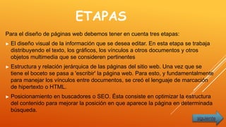 ETAPAS
Para el diseño de páginas web debemos tener en cuenta tres etapas:
► El diseño visual de la información que se desea editar. En esta etapa se trabaja
distribuyendo el texto, los gráficos, los vínculos a otros documentos y otros
objetos multimedia que se consideren pertinentes
► Estructura y relación jerárquica de las páginas del sitio web. Una vez que se
tiene el boceto se pasa a 'escribir' la página web. Para esto, y fundamentalmente
para manejar los vínculos entre documentos, se creó el lenguaje de marcación
de hipertexto o HTML.
► Posicionamiento en buscadores o SEO. Ésta consiste en optimizar la estructura
del contenido para mejorar la posición en que aparece la página en determinada
búsqueda.
siguiente
 