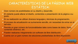 CARACTERÍSTICAS DE LA PÁGINA WEB
ESTÁTICA:
► Gran número de posibilidades en su diseño y desarrollo.
► El visitante puede alterar el diseño, contenidos o presentación de la página a su
gusto.
► En su realización se utilizan diversos lenguajes y técnicas de programación.
► El proceso de actualización es sumamente sencillo, sin necesidad de entrar en el
servidor.
► Permite un gran número de funcionalidades tales como bases de datos, foros,
contenido dinámico, etc.
► Pueden realizarse íntegramente con software de libre distribución.
► Cuenta con un gran número de soluciones prediseñadas de libre disposición.
siguiente
 