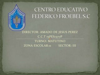 CENTRO EDUCATIVO FEDERICO FROEBEL S.C DIRECTOR: AMADO DE JESUS PEREZ C.C.T 15PES1377P TURNO: MATUTINO ZONA ESCOLAR:11        SECTOR: III 