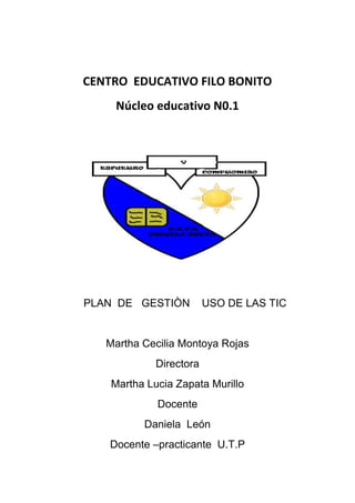 CENTRO EDUCATIVO FILO BONITO
     Núcleo educativo N0.1




PLAN DE GESTIÒN          USO DE LAS TIC


   Martha Cecilia Montoya Rojas
             Directora
    Martha Lucia Zapata Murillo
             Docente
          Daniela León
    Docente –practicante U.T.P
 